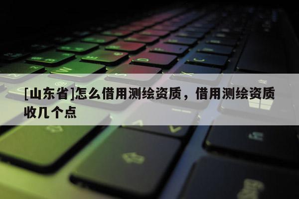 [山东省]怎么借用测绘资质，借用测绘资质收几个点