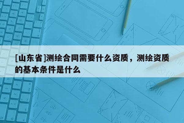 [山东省]测绘合同需要什么资质，测绘资质的基本条件是什么