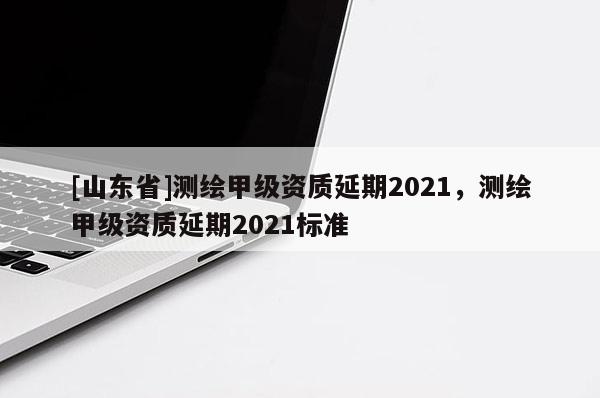 [山东省]测绘甲级资质延期2021，测绘甲级资质延期2021标准