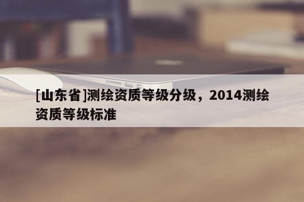 [山东省]测绘资质等级分级，2014测绘资质等级标准