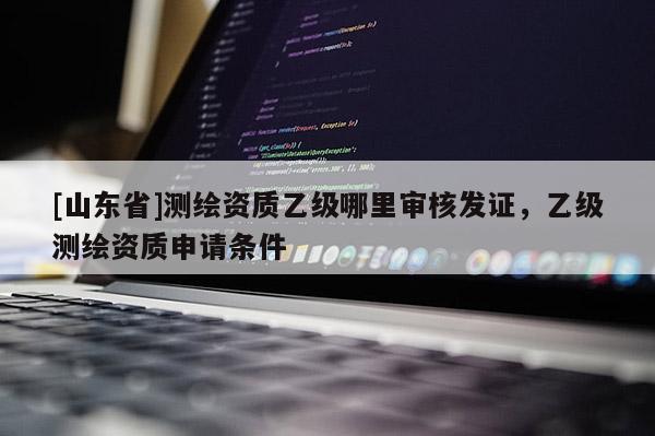 [山东省]测绘资质乙级哪里审核发证，乙级测绘资质申请条件