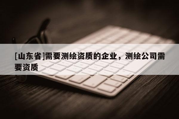 [山东省]需要测绘资质的企业，测绘公司需要资质