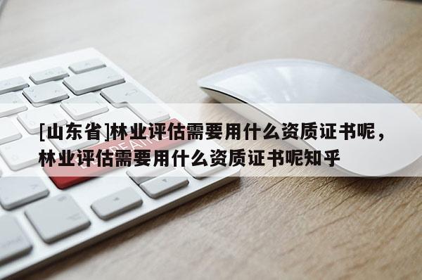 [山东省]林业评估需要用什么资质证书呢，林业评估需要用什么资质证书呢知乎