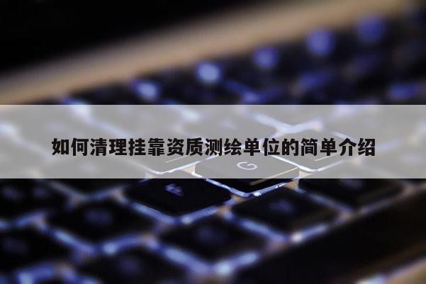 如何清理挂靠资质测绘单位的简单介绍