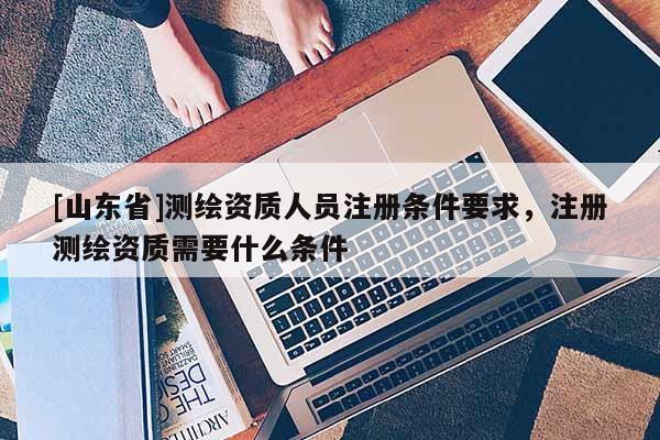 [山东省]测绘资质人员注册条件要求，注册测绘资质需要什么条件