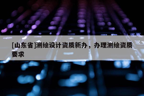 [山东省]测绘设计资质新办，办理测绘资质要求
