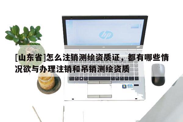 [山东省]怎么注销测绘资质证，都有哪些情况欲与办理注销和吊销测绘资质