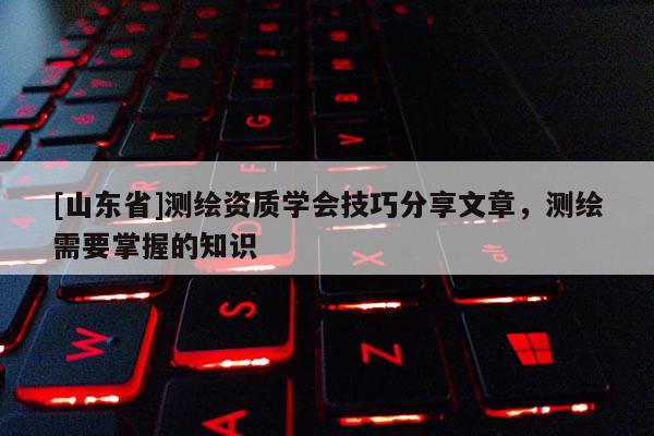 [山东省]测绘资质学会技巧分享文章，测绘需要掌握的知识
