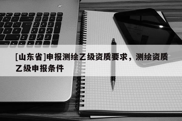 [山东省]申报测绘乙级资质要求，测绘资质乙级申报条件