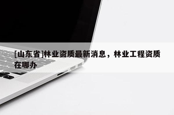 [山东省]林业资质最新消息，林业工程资质在哪办