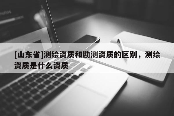 [山东省]测绘资质和勘测资质的区别，测绘资质是什么资质