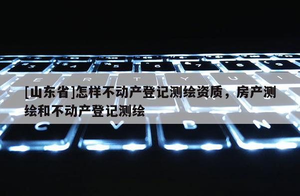 [山东省]怎样不动产登记测绘资质，房产测绘和不动产登记测绘