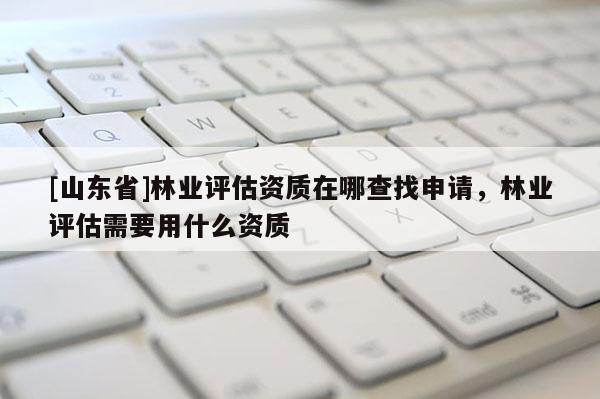 [山东省]林业评估资质在哪查找申请，林业评估需要用什么资质