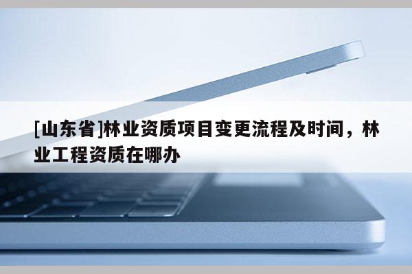 [山东省]林业资质项目变更流程及时间，林业工程资质在哪办