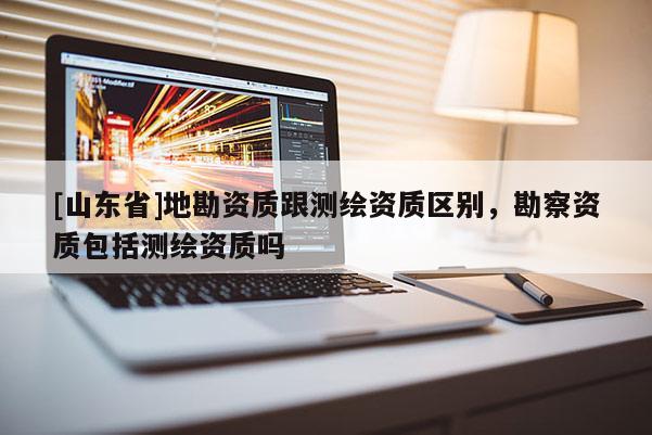 [山东省]地勘资质跟测绘资质区别，勘察资质包括测绘资质吗