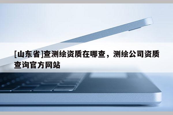 [山东省]查测绘资质在哪查，测绘公司资质查询官方网站