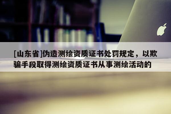[山东省]伪造测绘资质证书处罚规定，以欺骗手段取得测绘资质证书从事测绘活动的