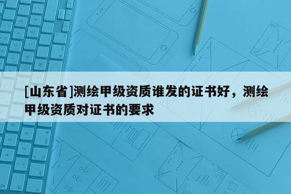 [山东省]测绘甲级资质谁发的证书好，测绘甲级资质对证书的要求