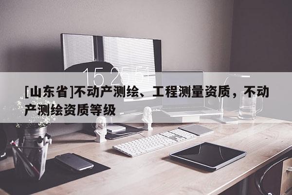 [山东省]不动产测绘、工程测量资质，不动产测绘资质等级
