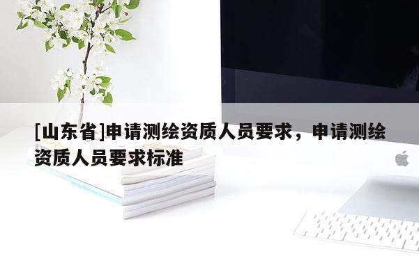 [山东省]申请测绘资质人员要求，申请测绘资质人员要求标准