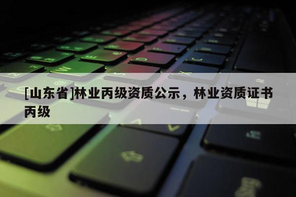 [山东省]林业丙级资质公示，林业资质证书丙级