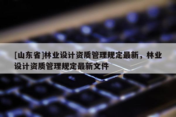 [山东省]林业设计资质管理规定最新，林业设计资质管理规定最新文件