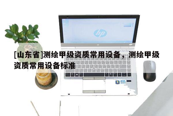 [山东省]测绘甲级资质常用设备，测绘甲级资质常用设备标准