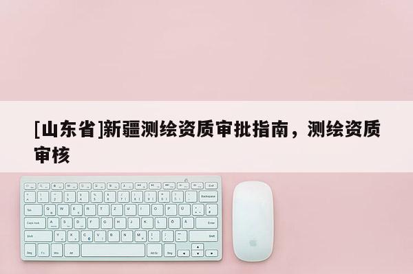 [山东省]新疆测绘资质审批指南，测绘资质审核
