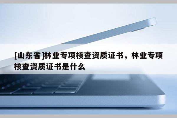 [山东省]林业专项核查资质证书，林业专项核查资质证书是什么
