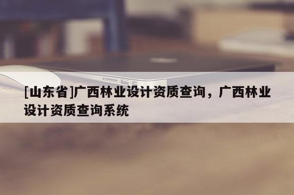 [山东省]广西林业设计资质查询，广西林业设计资质查询系统