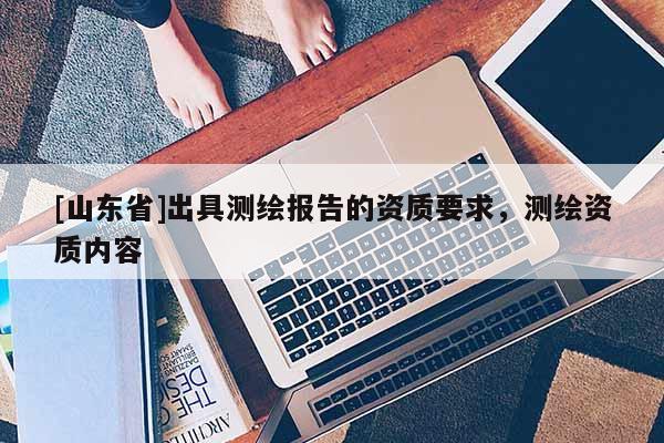 [山东省]出具测绘报告的资质要求，测绘资质内容