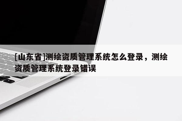 [山东省]测绘资质管理系统怎么登录，测绘资质管理系统登录错误