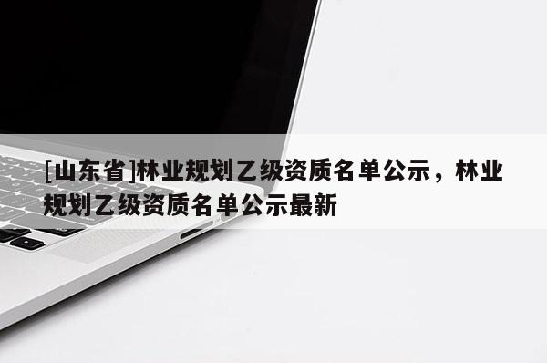 [山东省]林业规划乙级资质名单公示，林业规划乙级资质名单公示最新