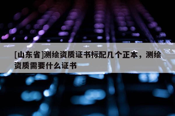 [山东省]测绘资质证书标配几个正本，测绘资质需要什么证书