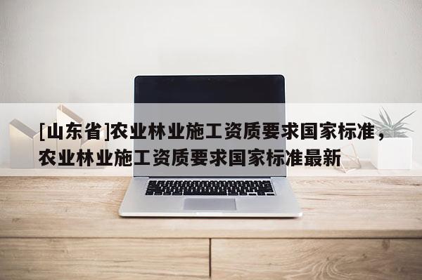 [山东省]农业林业施工资质要求国家标准，农业林业施工资质要求国家标准最新