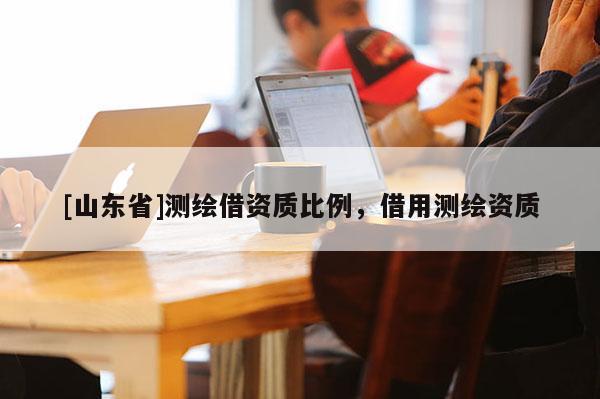 [山东省]测绘借资质比例，借用测绘资质