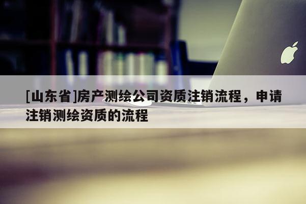 [山东省]房产测绘公司资质注销流程，申请注销测绘资质的流程