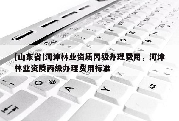 [山东省]河津林业资质丙级办理费用，河津林业资质丙级办理费用标准