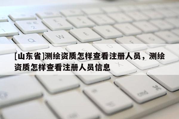 [山东省]测绘资质怎样查看注册人员，测绘资质怎样查看注册人员信息