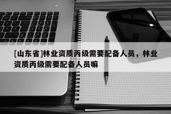 [山东省]林业资质丙级需要配备人员，林业资质丙级需要配备人员嘛
