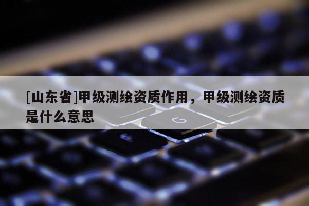 [山东省]甲级测绘资质作用，甲级测绘资质是什么意思