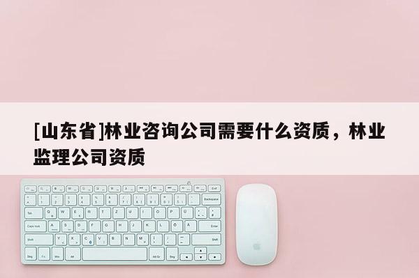 [山东省]林业咨询公司需要什么资质，林业监理公司资质