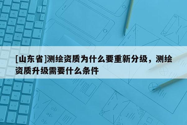 [山东省]测绘资质为什么要重新分级，测绘资质升级需要什么条件