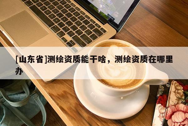 [山东省]测绘资质能干啥，测绘资质在哪里办