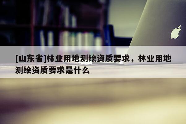 [山东省]林业用地测绘资质要求，林业用地测绘资质要求是什么