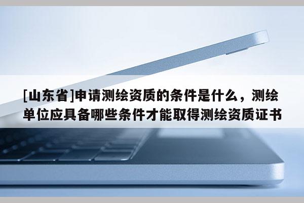 [山东省]申请测绘资质的条件是什么，测绘单位应具备哪些条件才能取得测绘资质证书