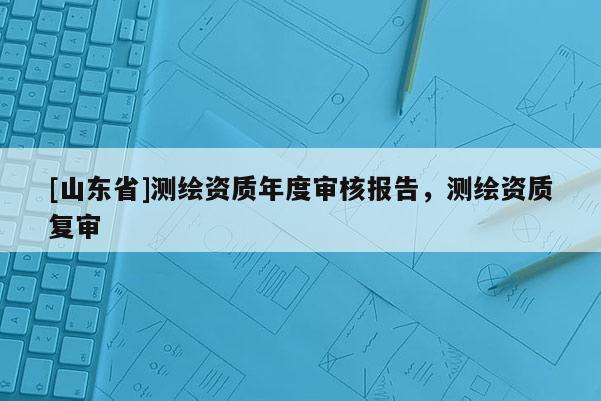 [山东省]测绘资质年度审核报告，测绘资质复审