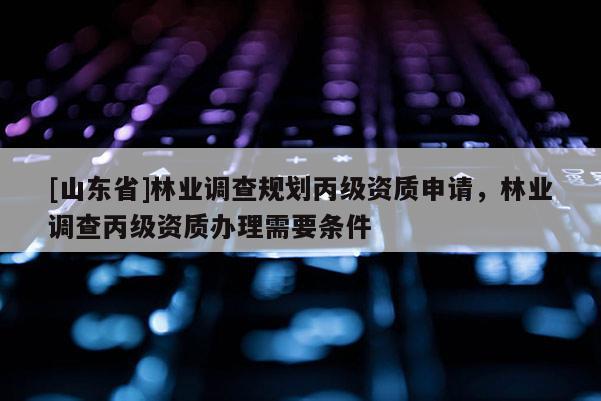 [山东省]林业调查规划丙级资质申请，林业调查丙级资质办理需要条件