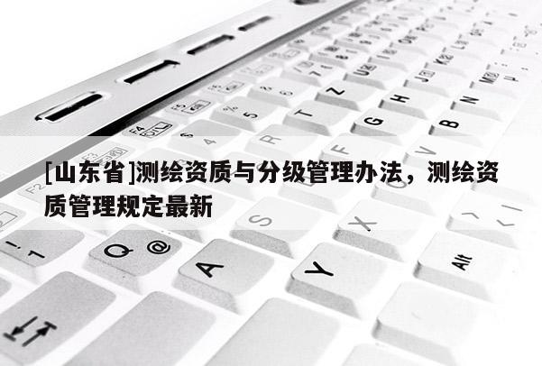 [山东省]测绘资质与分级管理办法，测绘资质管理规定最新