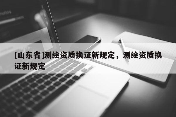 [山东省]测绘资质换证新规定，测绘资质换证新规定